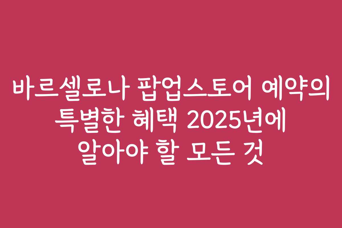 바르셀로나 팝업스토어 예약의 특별한 혜택 2025년에 알아야 할 모든 것