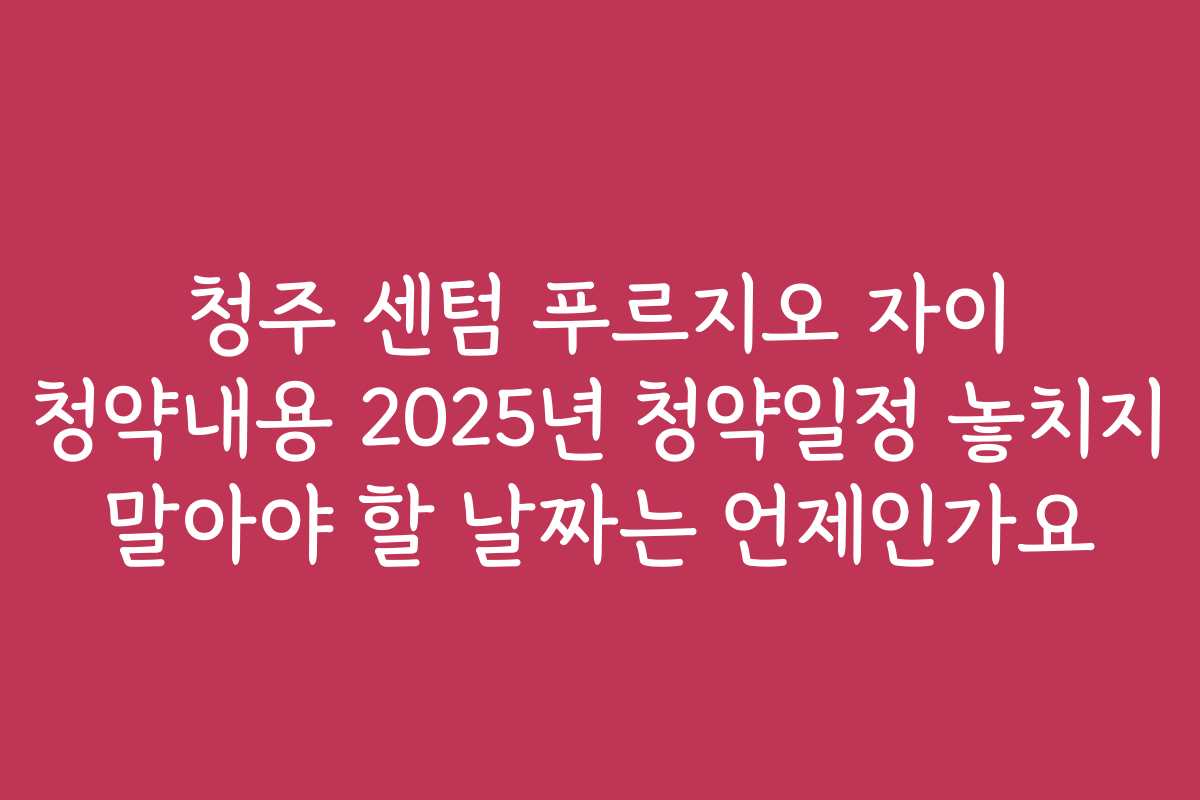 청주 센텀 푸르지오 자이 청약내용 2025년 청약일정 놓치지 말아야 할 날짜는 언제인가요