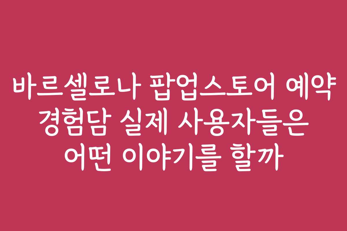 바르셀로나 팝업스토어 예약 경험담 실제 사용자들은 어떤 이야기를 할까