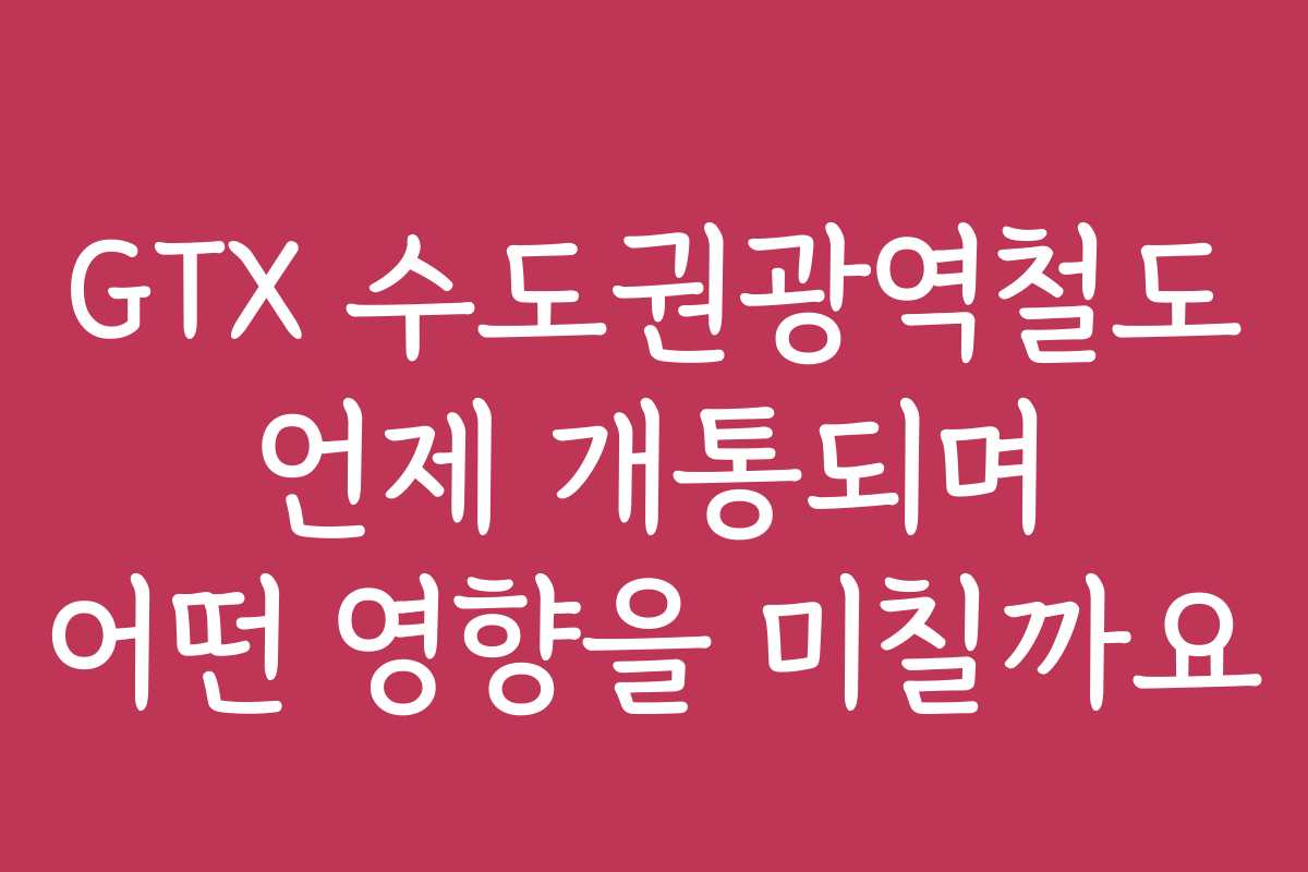 GTX 수도권광역철도 언제 개통되며 어떤 영향을 미칠까요
