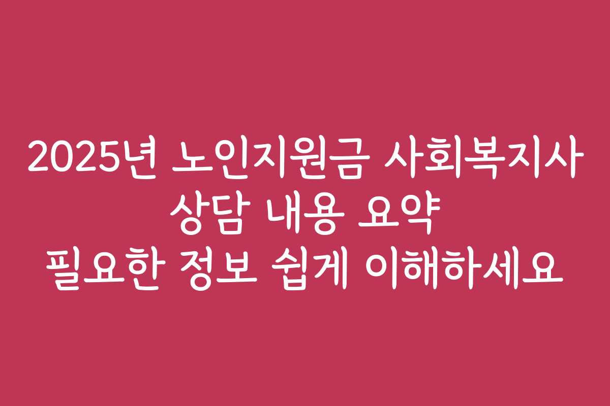 2025년 노인지원금 사회복지사 상담 내용 요약 필요한 정보 쉽게 이해하세요