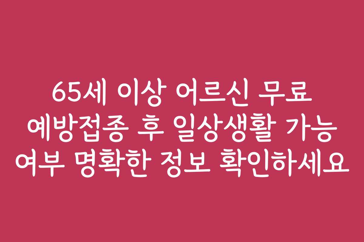 65세 이상 어르신 무료 예방접종 후 일상생활 가능 여부 명확한 정보 확인하세요