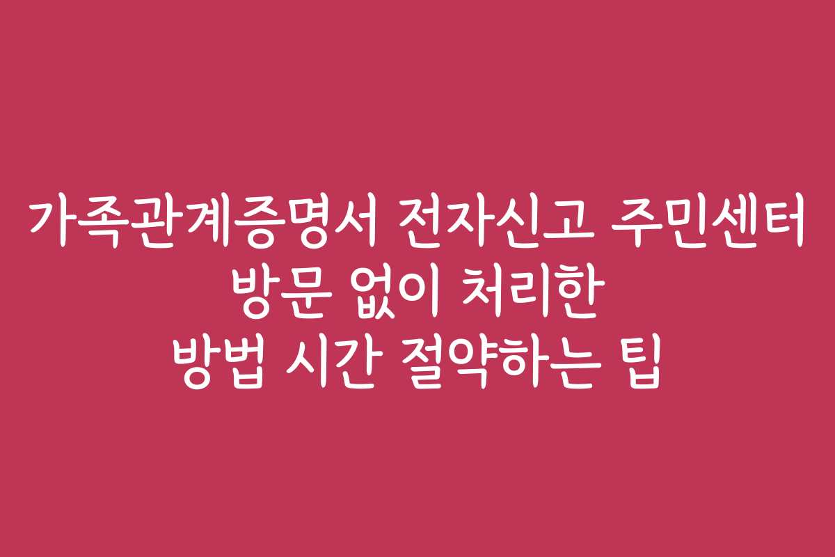 가족관계증명서 전자신고 주민센터 방문 없이 처리한 방법 시간 절약하는 팁