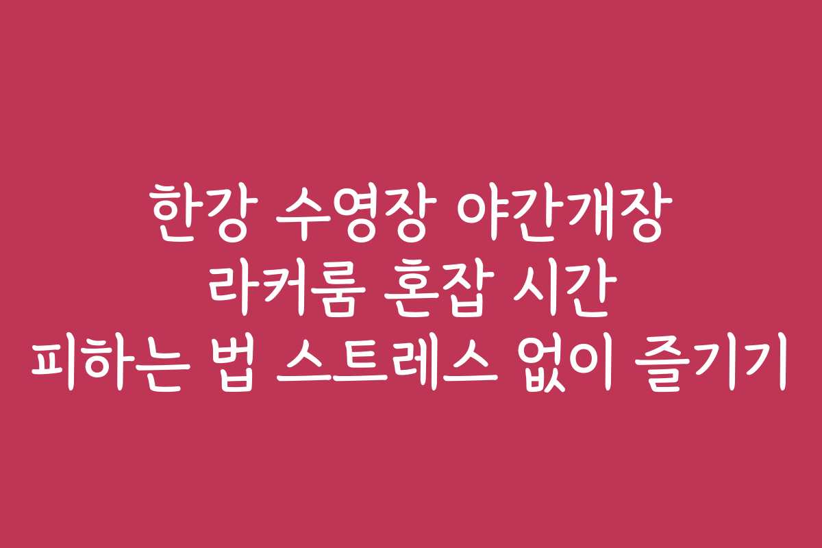 한강 수영장 야간개장 라커룸 혼잡 시간 피하는 법 스트레스 없이 즐기기