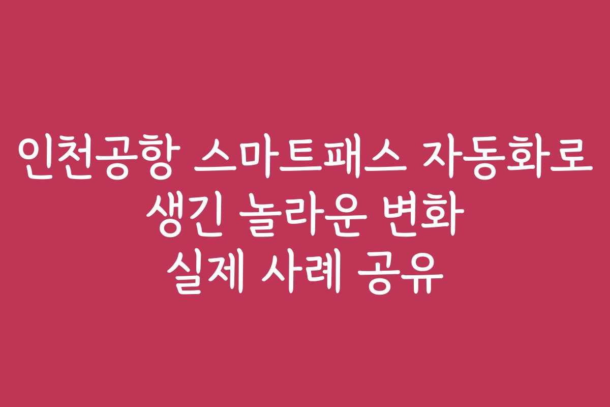 인천공항 스마트패스 자동화로 생긴 놀라운 변화 실제 사례 공유