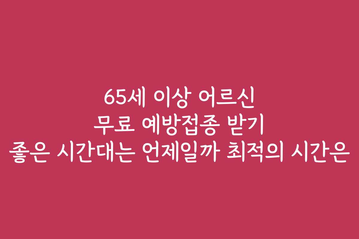 65세 이상 어르신 무료 예방접종 받기 좋은 시간대는 언제일까 최적의 시간은