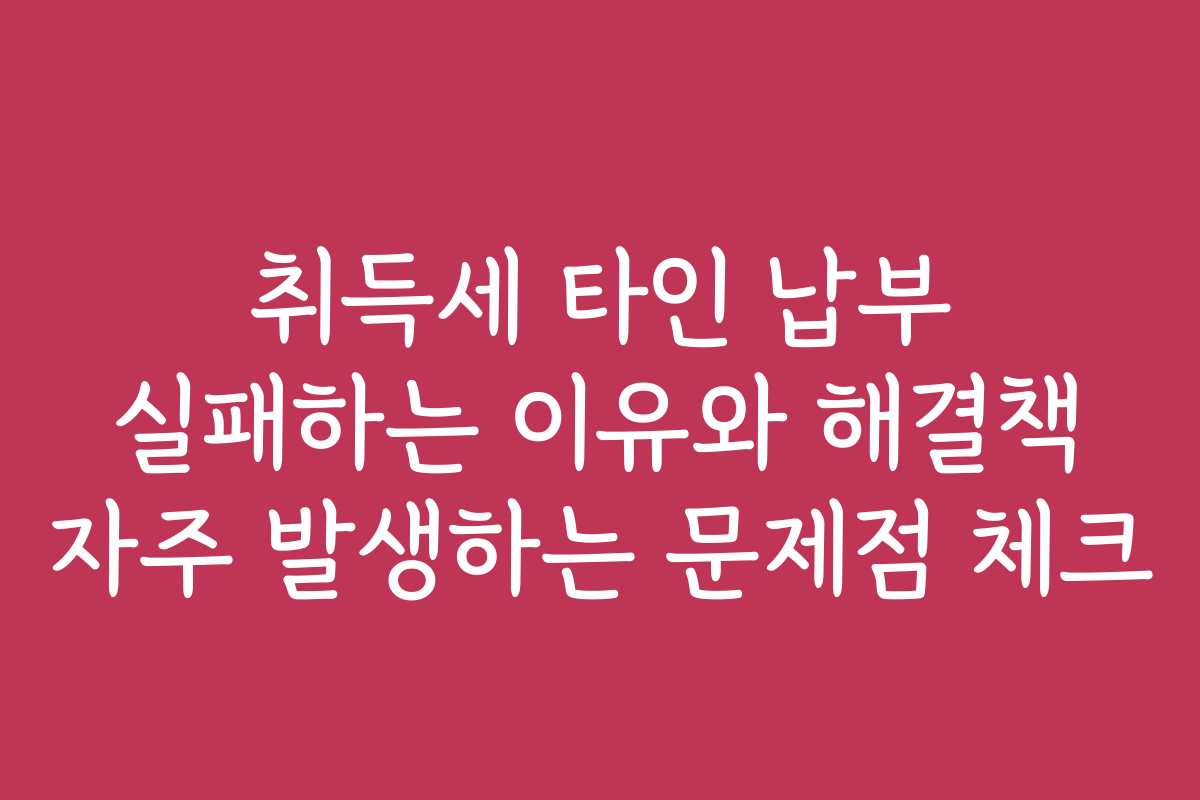 취득세 타인 납부 실패하는 이유와 해결책 자주 발생하는 문제점 체크