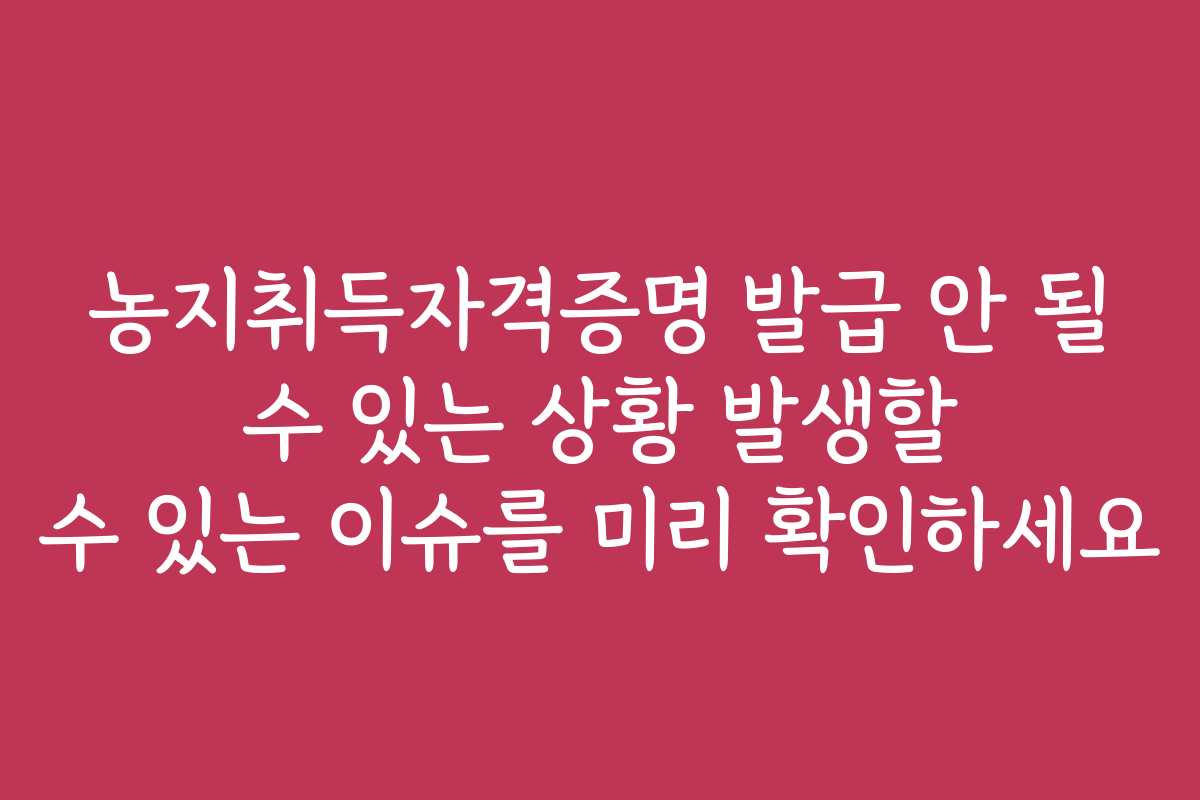 농지취득자격증명 발급 안 될 수 있는 상황 발생할 수 있는 이슈를 미리 확인하세요