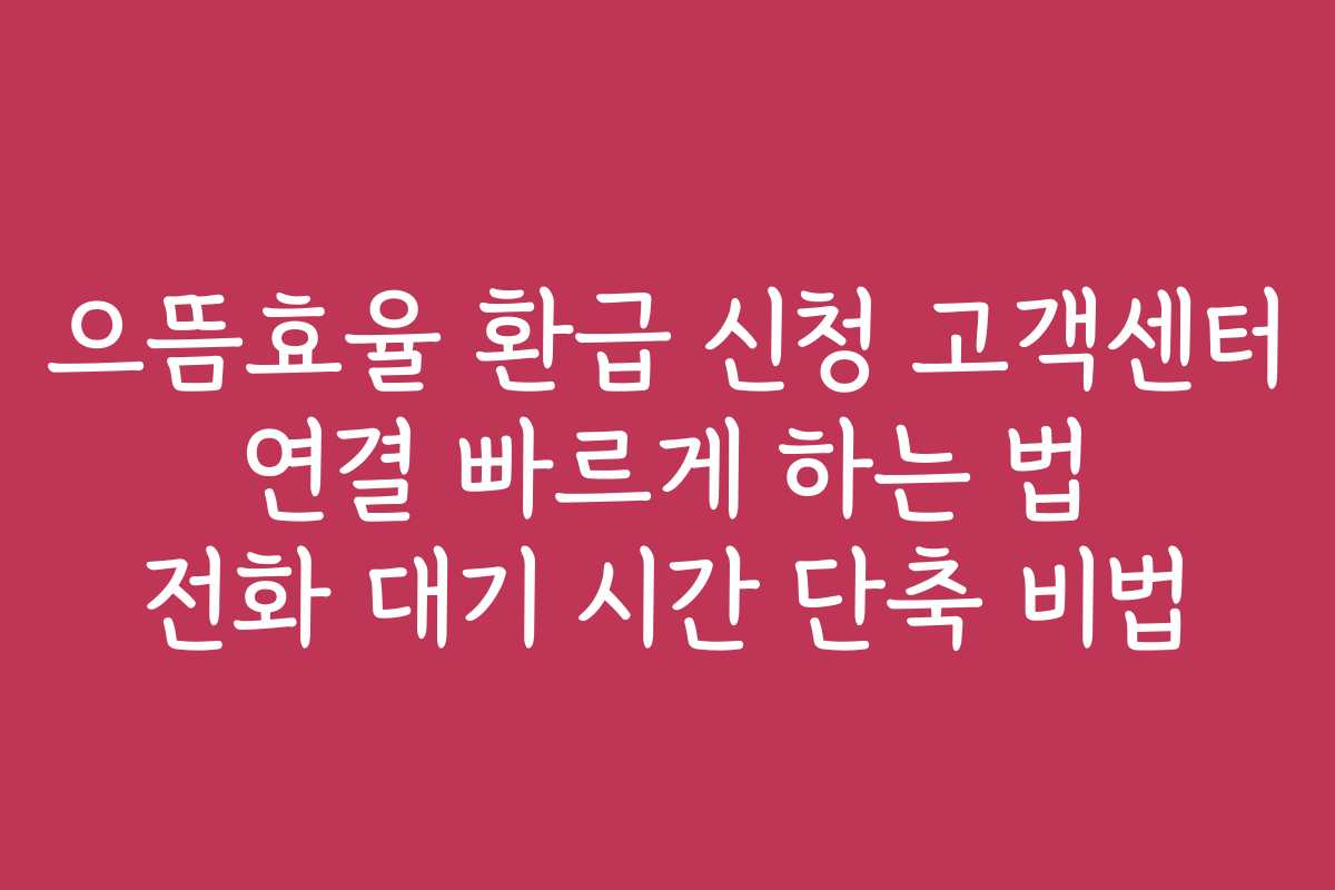 으뜸효율 환급 신청 고객센터 연결 빠르게 하는 법 전화 대기 시간 단축 비법