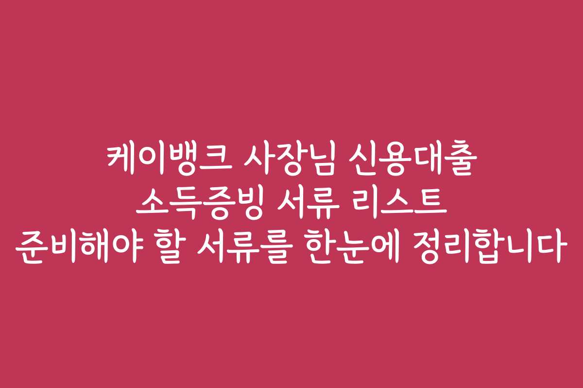 케이뱅크 사장님 신용대출 소득증빙 서류 리스트 준비해야 할 서류를 한눈에 정리합니다