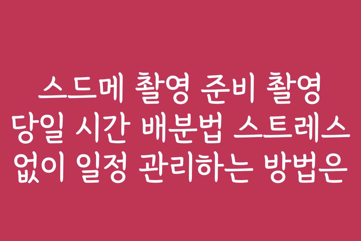 스드메 촬영 준비 촬영 당일 시간 배분법 스트레스 없이 일정 관리하는 방법은