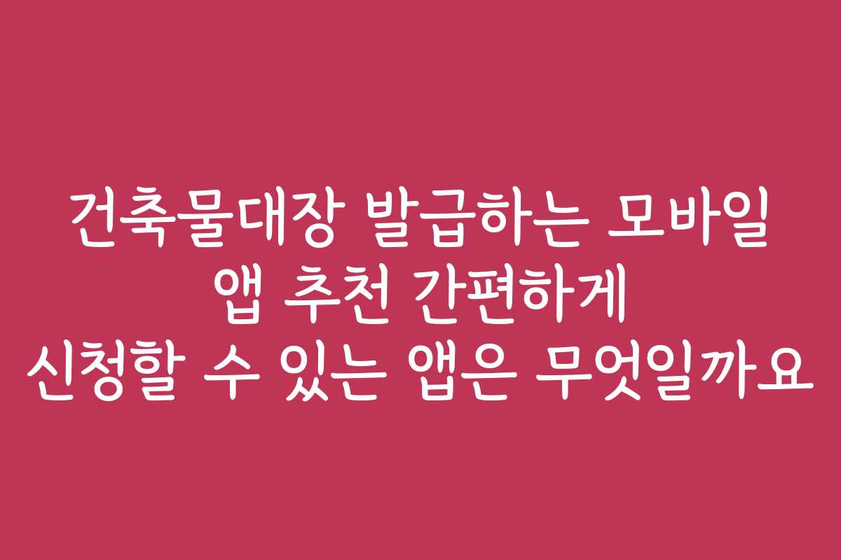 건축물대장 발급하는 모바일 앱 추천 간편하게 신청할 수 있는 앱은 무엇일까요