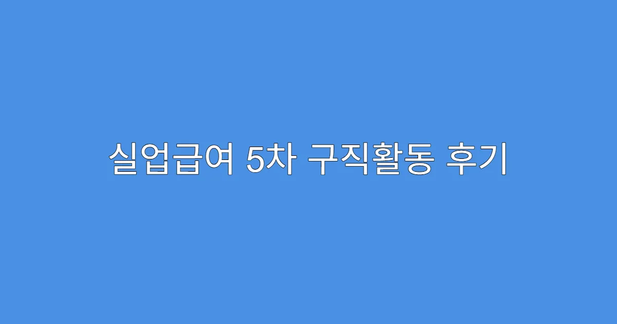 실업급여 5차 구직활동 후기 정리 및 팁