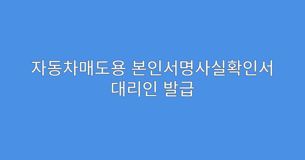 자동차매도용 본인서명사실확인서 대리인 발급 시 유의사항