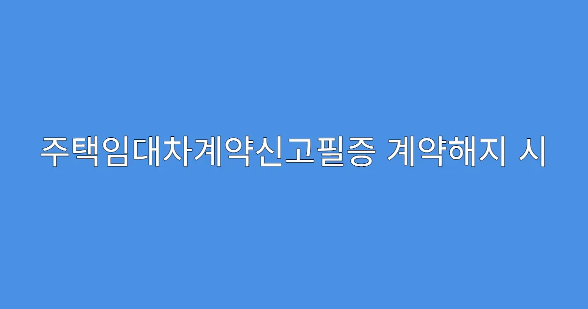 주택임대차계약신고필증 계약해지 시 절차 정리
