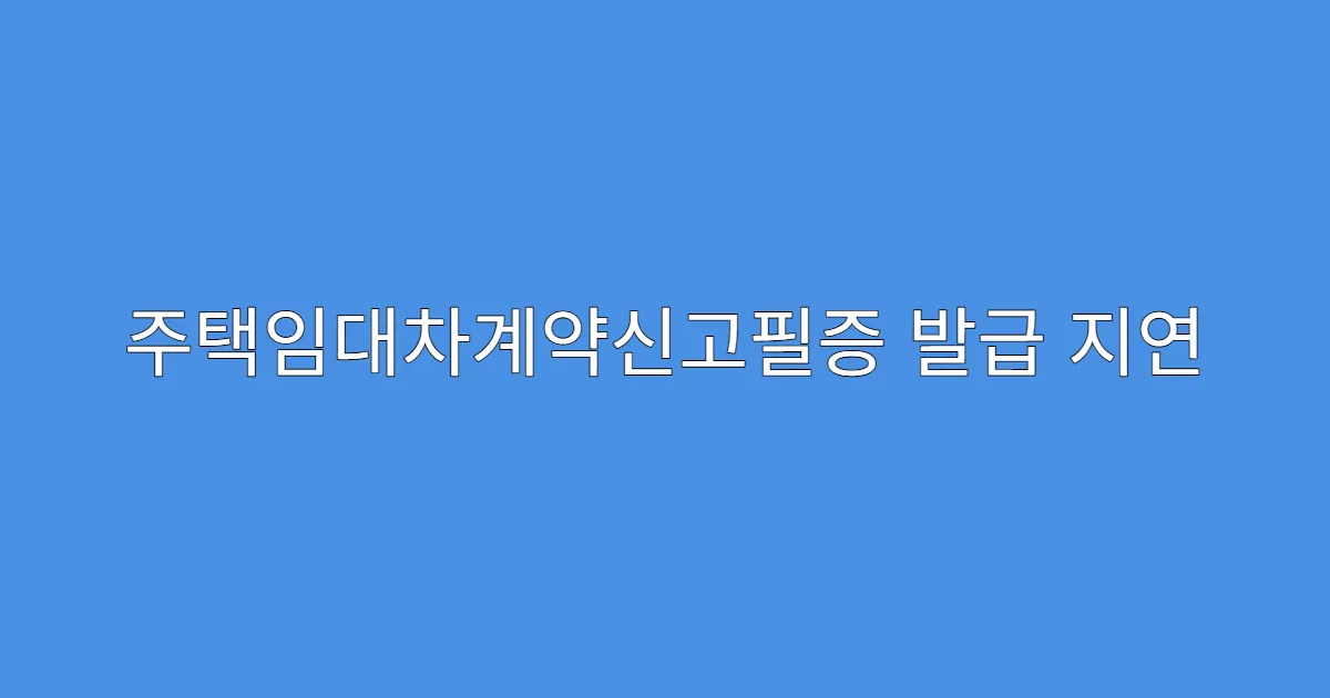 주택임대차계약신고필증 발급 지연 이유와 대처법