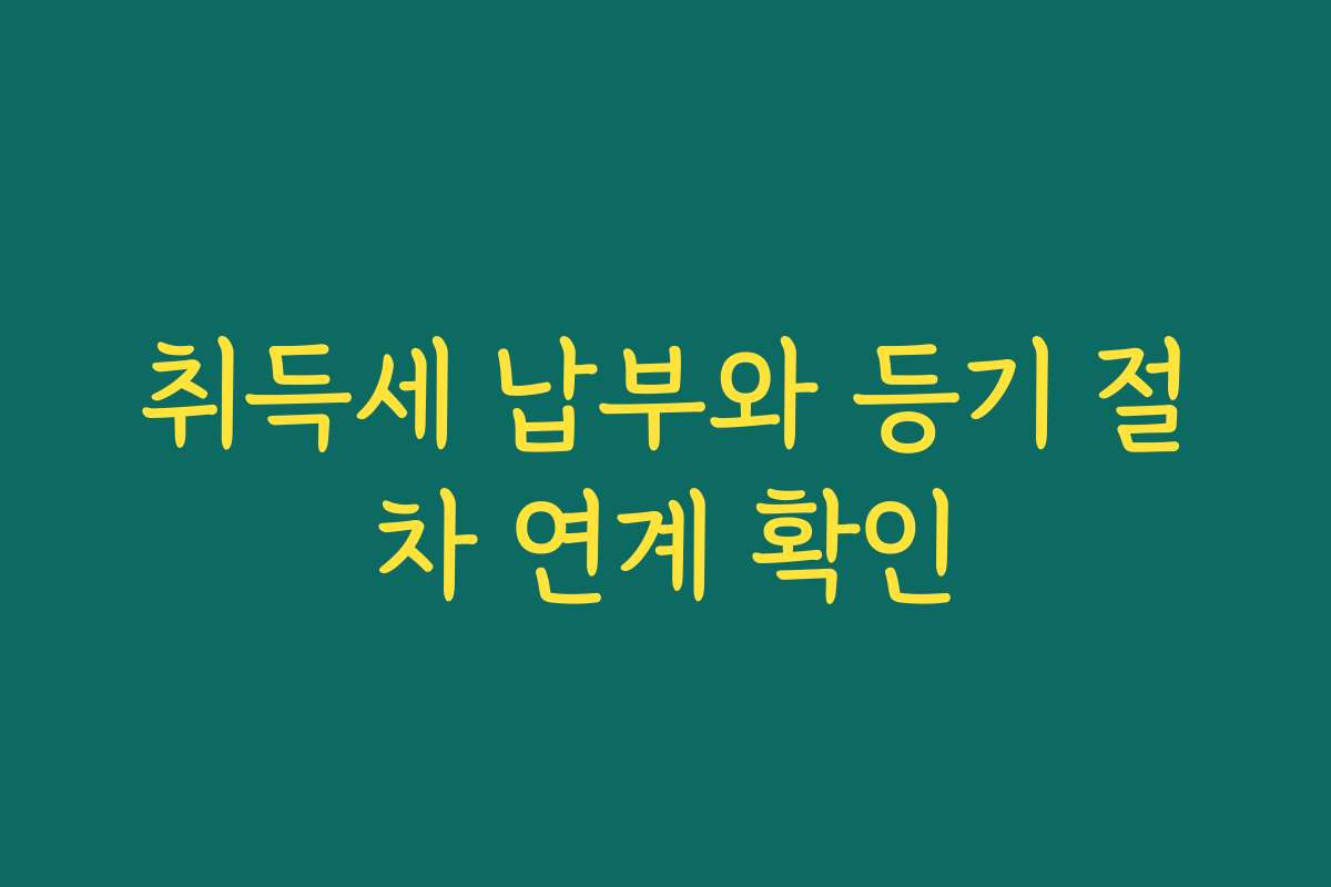 취득세 납부와 등기 절차 연계 확인