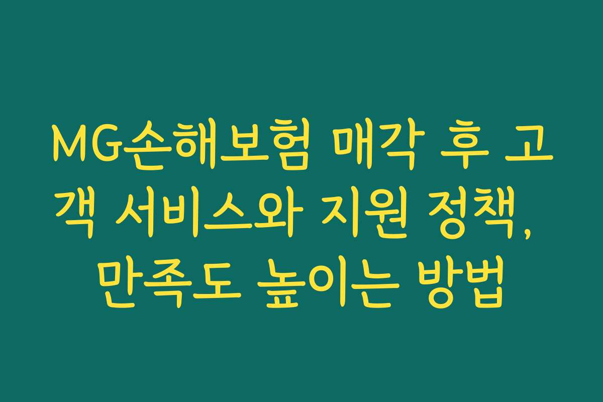 MG손해보험 매각 후 고객 서비스와 지원 정책, 만족도 높이는 방법