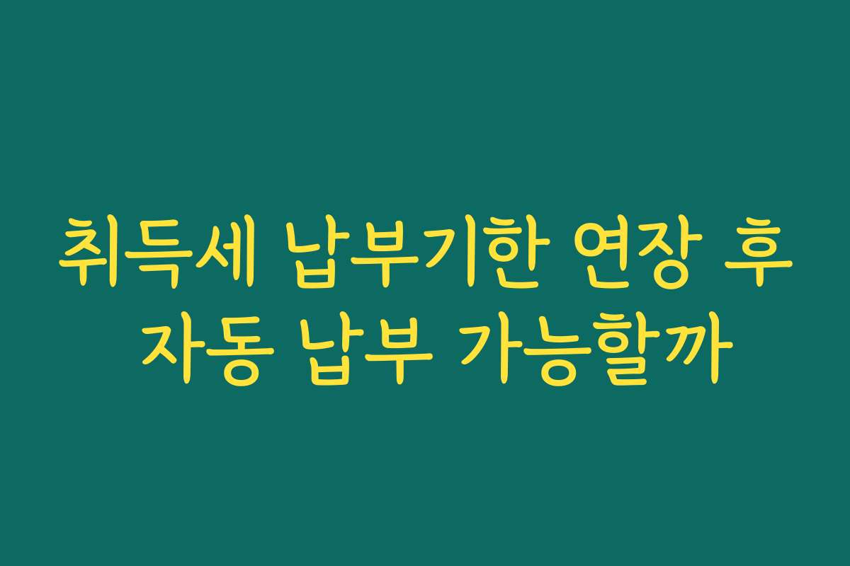 취득세 납부기한 연장 후 자동 납부 가능할까
