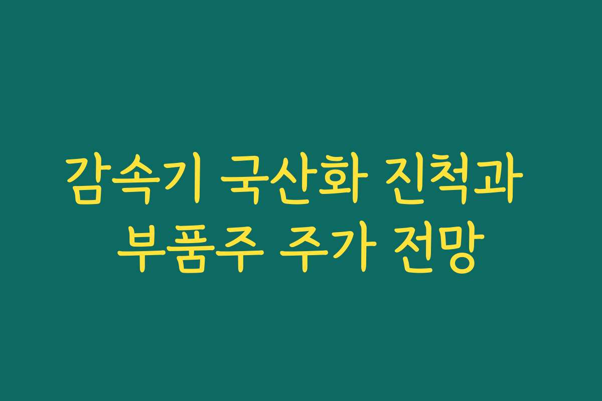감속기 국산화 진척과 부품주 주가 전망 감속기 국산화 진척과 부품주 주가 전망