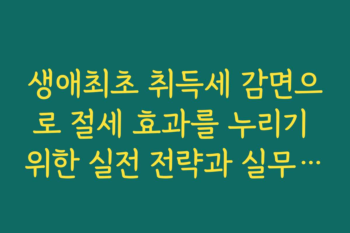 생애최초 취득세 감면으로 절세 효과를 누리기 위한 실전 전략과 실무 꿀팁을 전해드립니다
