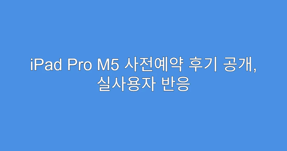 iPad Pro M5 사전예약 후기 공개, 실사용자 반응