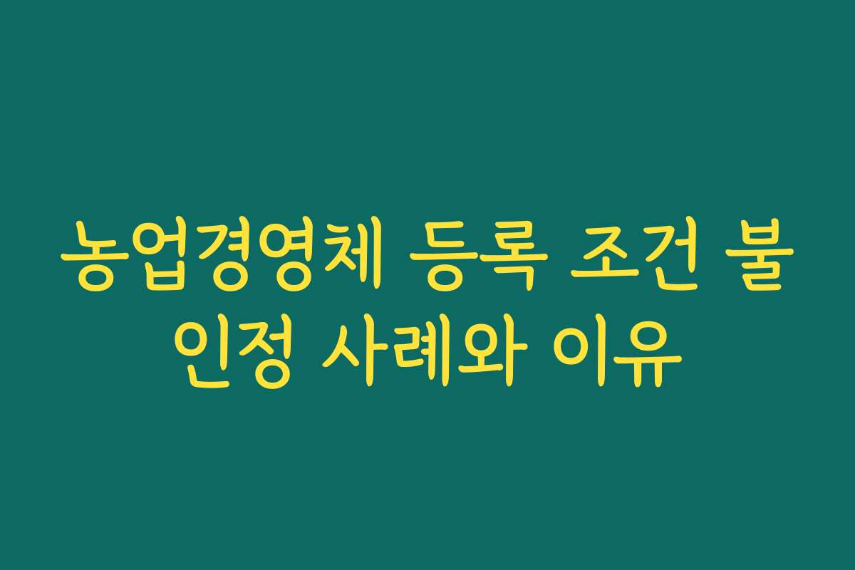 농업경영체 등록 조건 불인정 사례와 이유