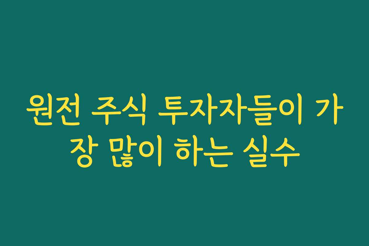 원전 주식 투자자들이 가장 많이 하는 실수
