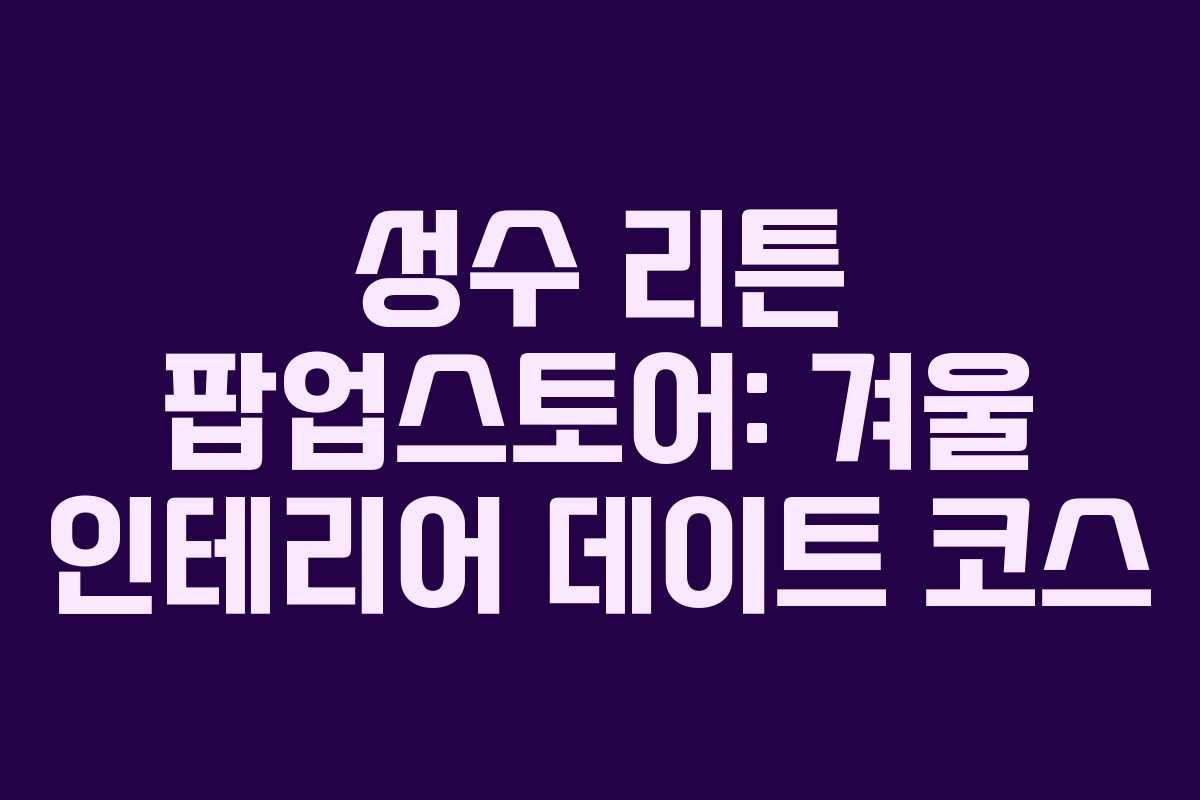 성수 리튼 팝업스토어: 겨울 인테리어 데이트 코스