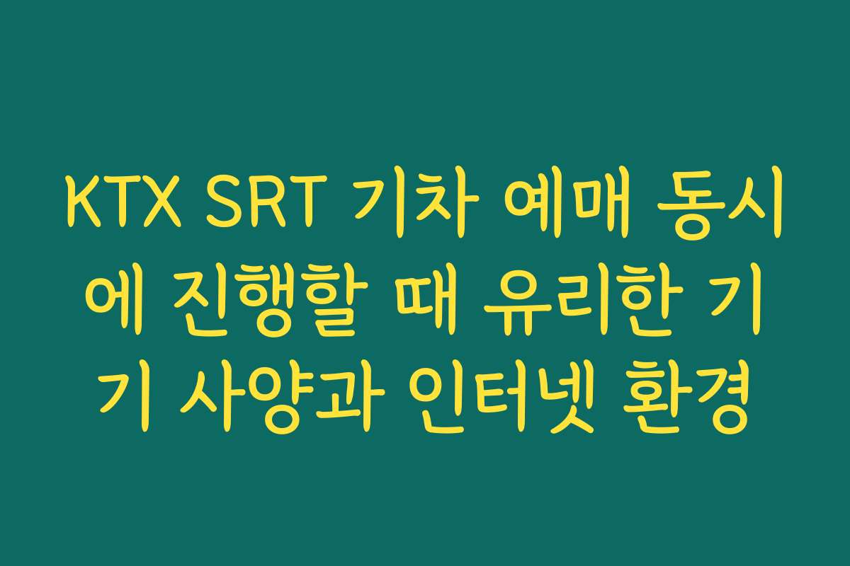 KTX SRT 기차 예매 동시에 진행할 때 유리한 기기 사양과 인터넷 환경
