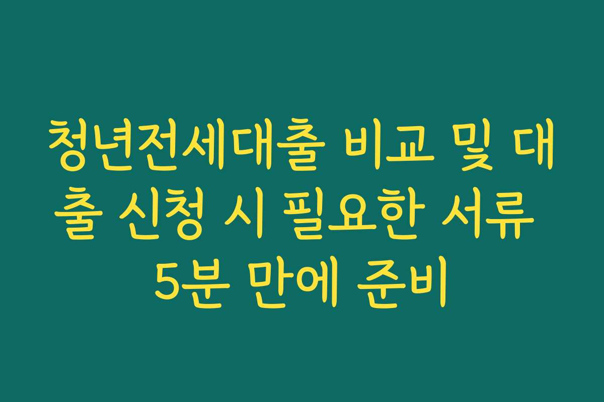 청년전세대출 비교 및 대출 신청 시 필요한 서류 5분 만에 준비