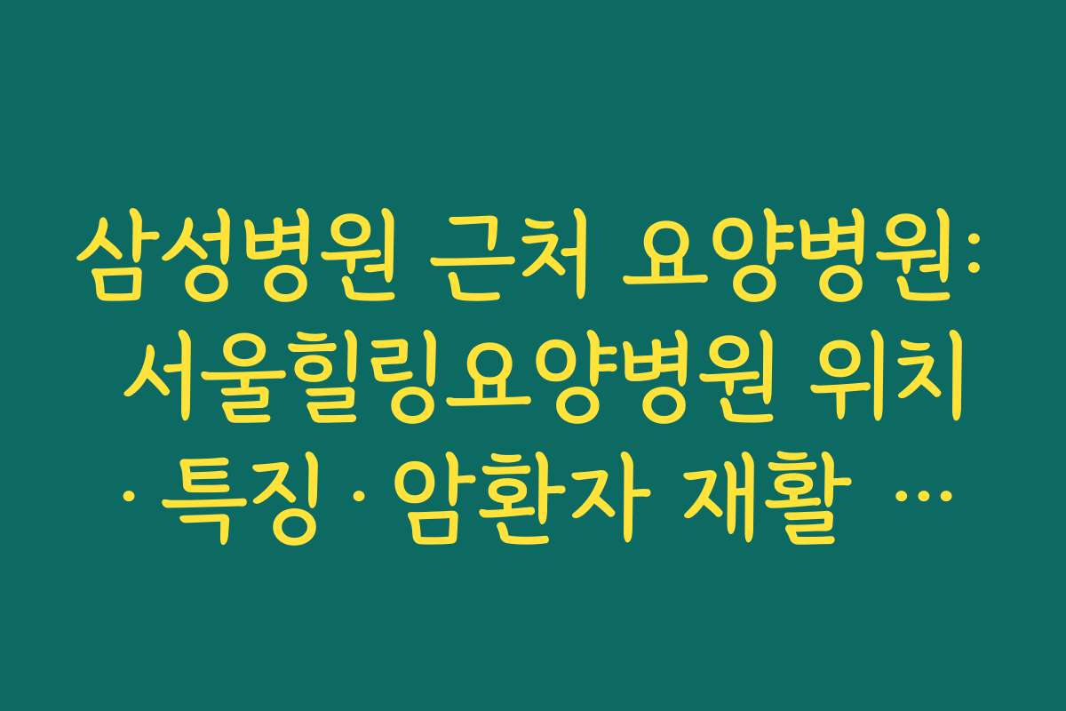 삼성병원 근처 요양병원: 서울힐링요양병원 위치·특징·암환자 재활 프로그램 정리