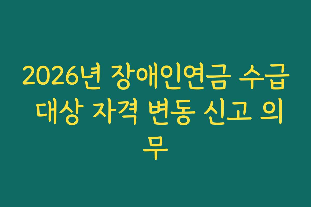 2026년 장애인연금 수급 대상 자격 변동 신고 의무