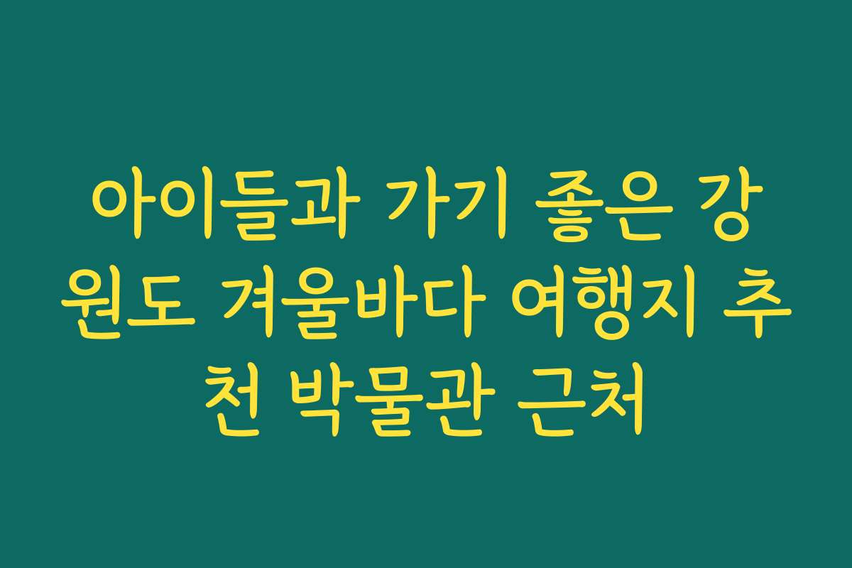 아이들과 가기 좋은 강원도 겨울바다 여행지 추천 박물관 근처
