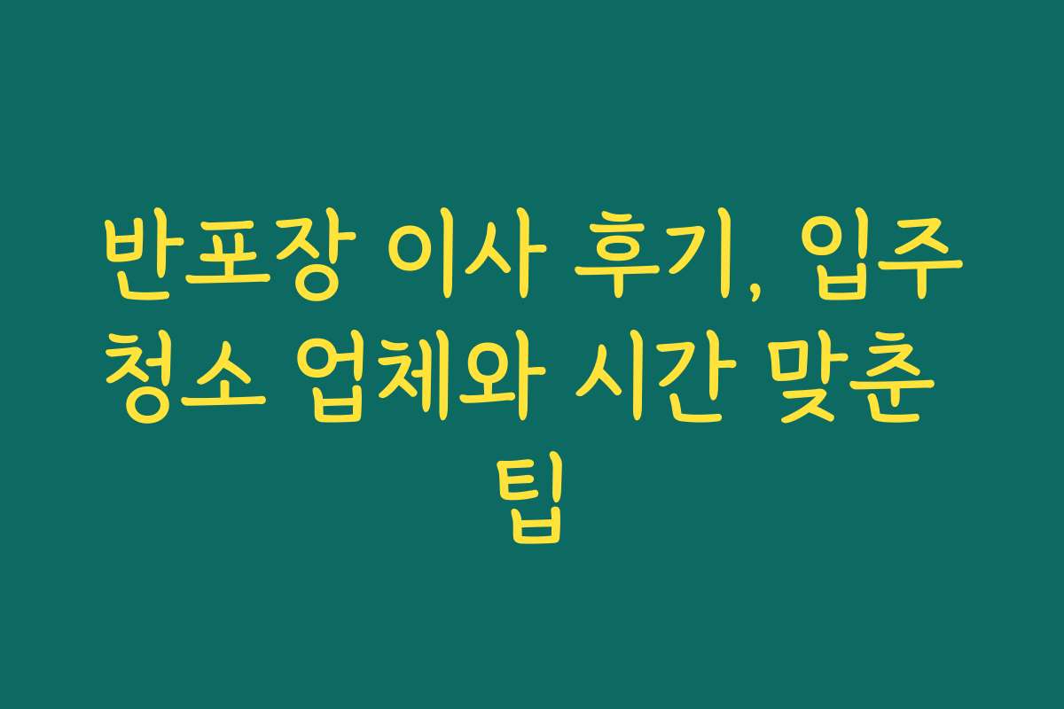 반포장 이사 후기, 입주청소 업체와 시간 맞춘 팁