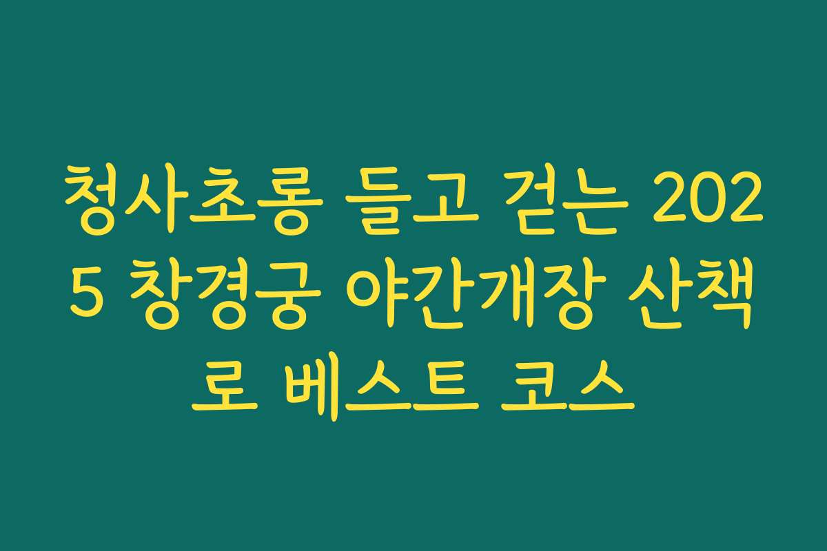 청사초롱 들고 걷는 2025 창경궁 야간개장 산책로 베스트 코스