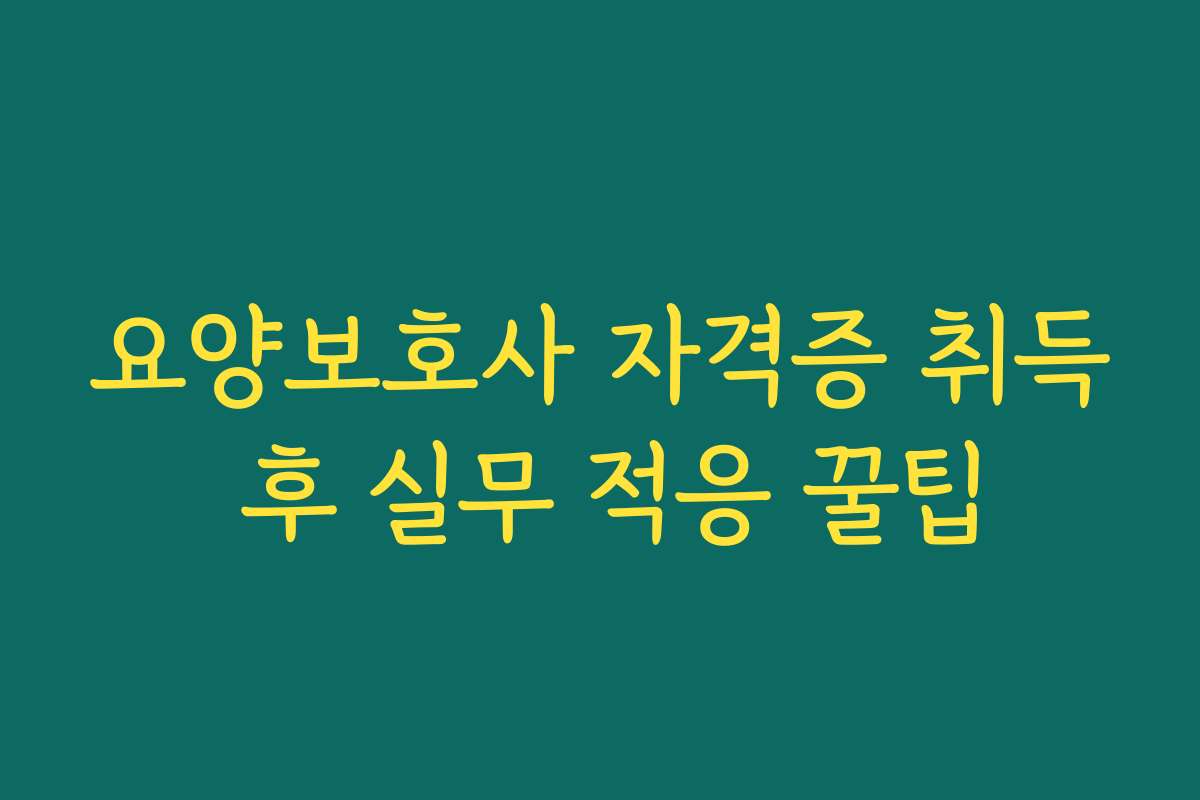 요양보호사 자격증 취득 후 실무 적응 꿀팁