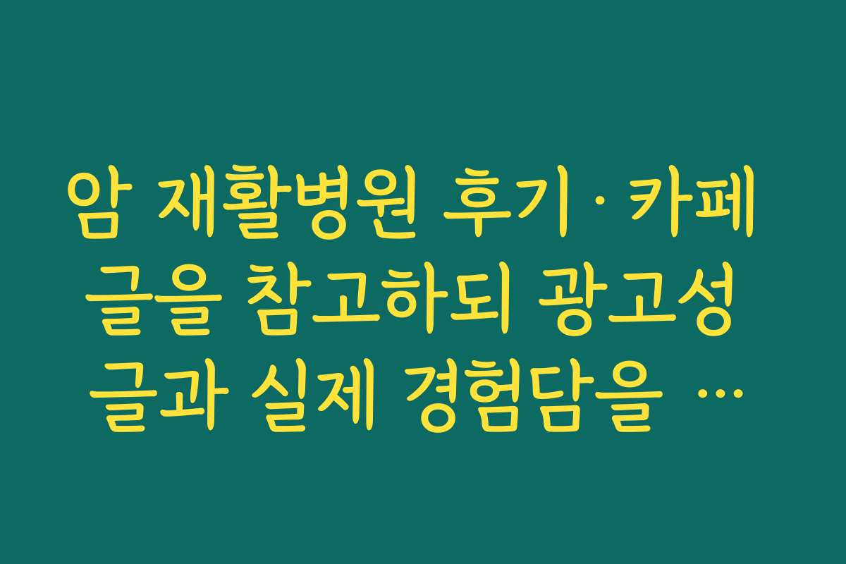암 재활병원 후기·카페 글을 참고하되 광고성 글과 실제 경험담을 구분해 읽는 팁