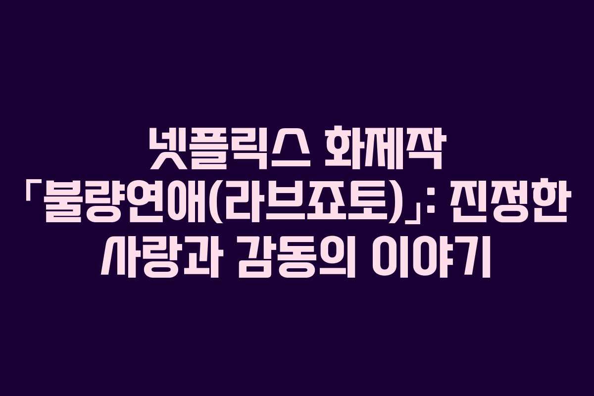 넷플릭스 화제작 「불량연애(라브죠토)」: 진정한 사랑과 감동의 이야기