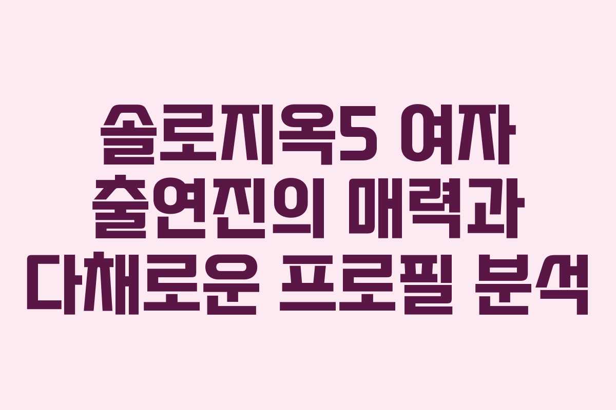 솔로지옥5 여자 출연진의 매력과 다채로운 프로필 분석