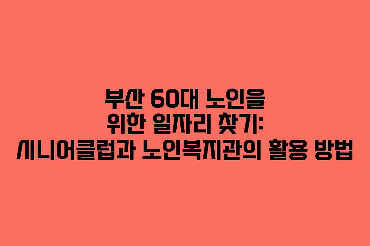 부산 60대 노인을 위한 일자리 찾기: 시니어클럽과 노인복지관의 활용 방법