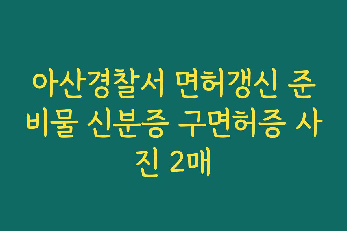아산경찰서 면허갱신 준비물 신분증 구면허증 사진 2매
