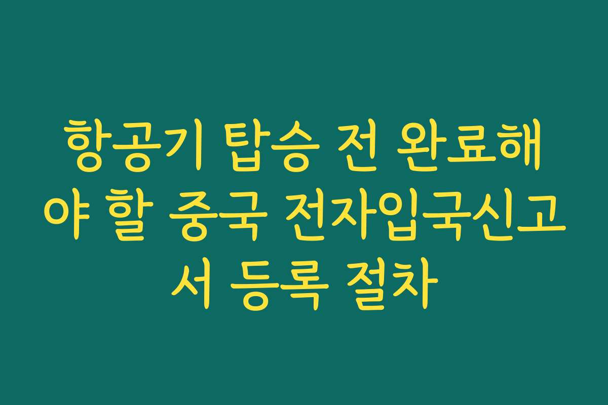 항공기 탑승 전 완료해야 할 중국 전자입국신고서 등록 절차