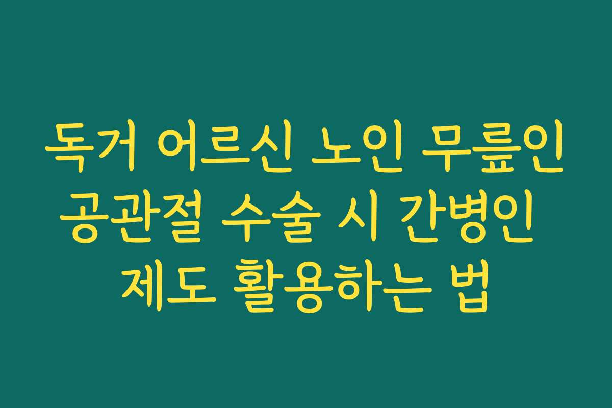 독거 어르신 노인 무릎인공관절 수술 시 간병인 제도 활용하는 법