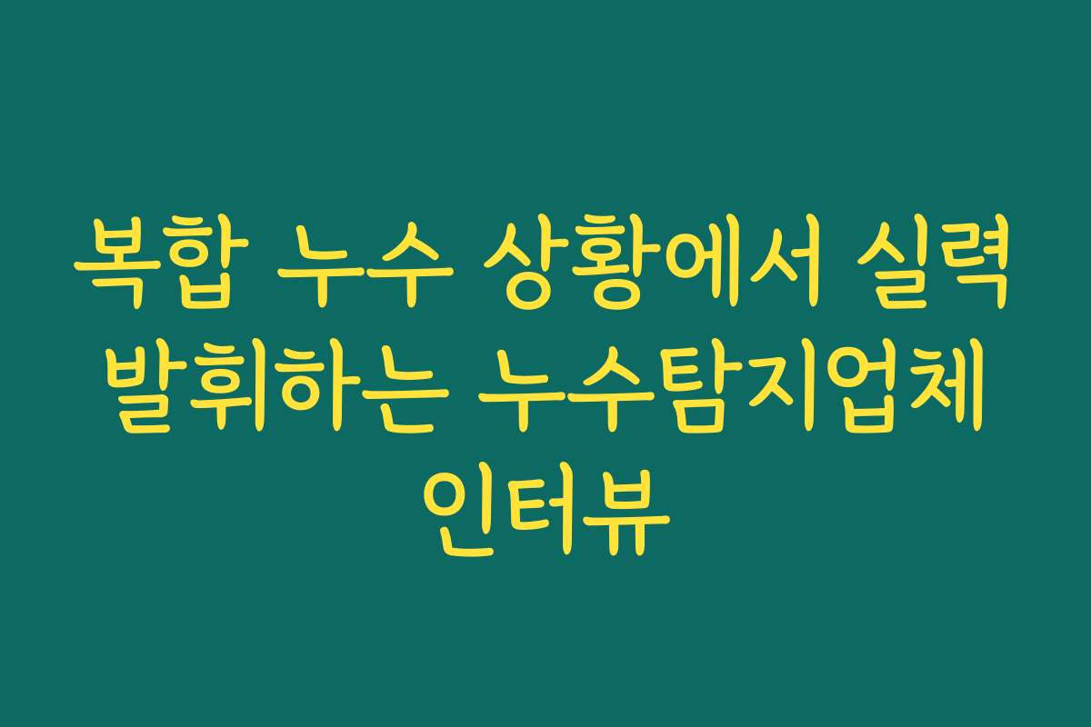 복합 누수 상황에서 실력 발휘하는 누수탐지업체 인터뷰