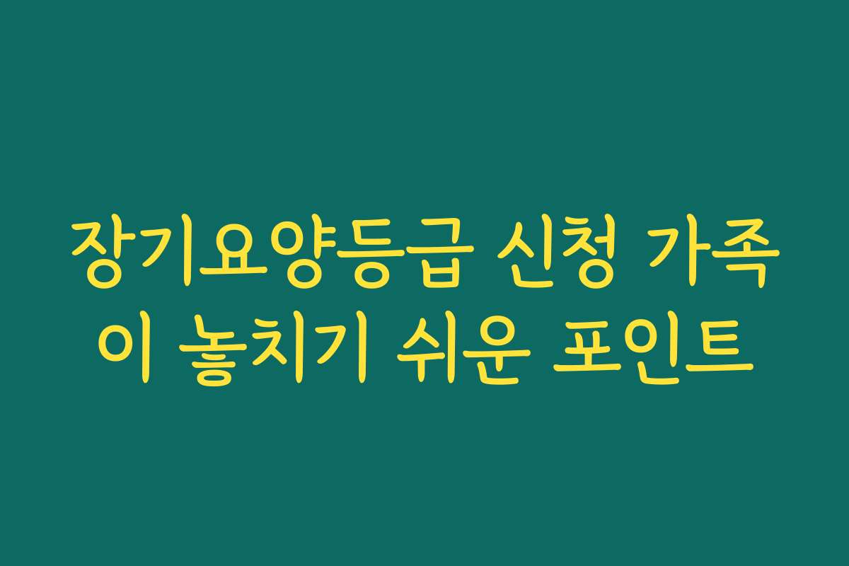 장기요양등급 신청 가족이 놓치기 쉬운 포인트