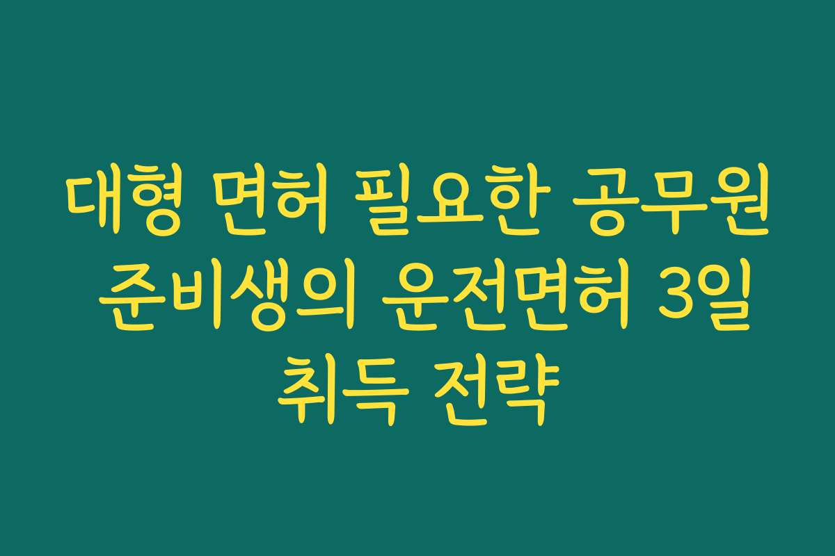 대형 면허 필요한 공무원 준비생의 운전면허 3일취득 전략