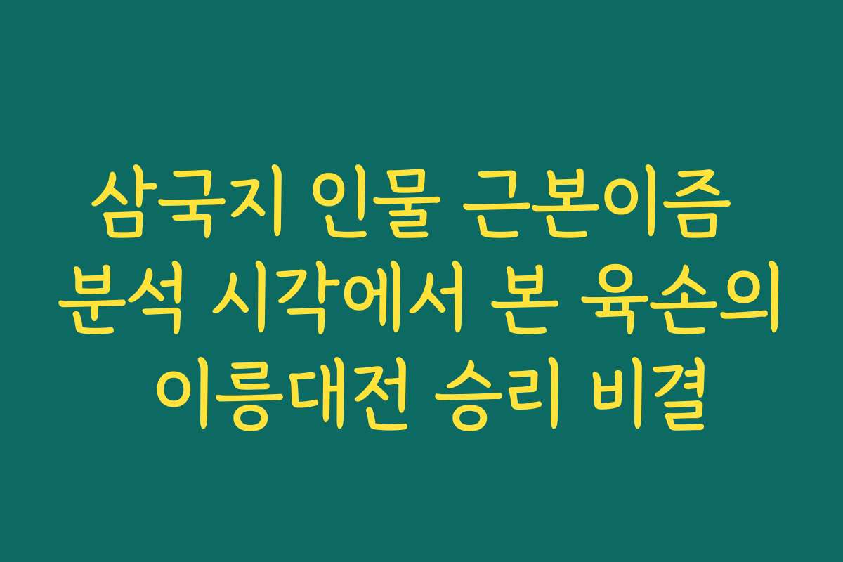 삼국지 인물 근본이즘 분석 시각에서 본 육손의 이릉대전 승리 비결