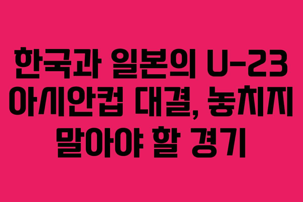 한국과 일본의 U-23 아시안컵 대결, 놓치지 말아야 할 경기