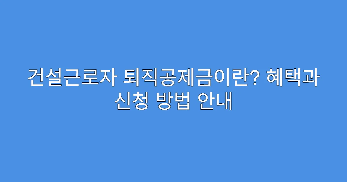 건설근로자 퇴직공제금이란? 혜택과 신청 방법 안내